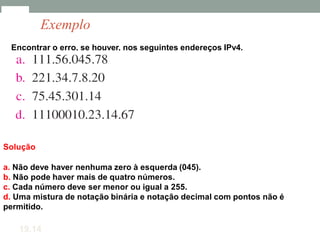 Encontrar o erro, se houver, nos seguintes endereços IPv4.
Solução
a. Não deve haver nenhuma zero à esquerda (045).
b. Não pode haver mais de quatro números.
c. Cada número deve ser menor ou igual a 255.
d. Uma mistura de notação binária e notação decimal com pontos não é
permitido.
19.14
Exemplo
 