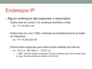 Endereços IP
• Alguns endereços são especiais e reservados:
• Sufixo todo em zeros (*.0): endereço identifica a rede
• ex.: 177.19.242.0 /24
• Sufixo todo em uns (*.255): endereço de broadcast (envia p/ todas
as máquinas)
• ex.: 177.19.242.255 /24
• Outras faixas especiais para redes locais isoladas da Internet
• ex.: 10.x.x.x, 192.168.x.x 172.31.x.x.
• → OBS.: pacotes destes endereços não são roteados para fora da rede local,
ou seja, não são endereços válidos na Internet!
 