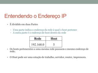 • É dividido em duas Partes
Uma parte indica o endereço da rede à qual o host pertence
A outra parte é o endereço de host dentro da rede
• Os hosts pertencentes a uma mesma rede possuem o mesmo endereço de
rede.
• O Host pode ser uma estação de trabalho, servidor, router, impressora.
Rede Host
192.168.0 5
Entendendo o Endereço IP
 