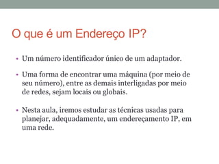 • Um número identificador único de um adaptador.
• Uma forma de encontrar uma máquina (por meio de
seu número), entre as demais interligadas por meio
de redes, sejam locais ou globais.
• Nesta aula, iremos estudar as técnicas usadas para
planejar, adequadamente, um endereçamento IP, em
uma rede.
O que é um Endereço IP?
 