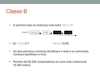 Classe B
• O primeiro byte do endereço está entre 128 e 191
• Ex: 133.0.0.1 190.25.10.99.
• Os dois primeiros números identificam a rede e os outros dois
números identificam o host.
• Permite até 65.536 computadores em uma rede (máximo de
16.384 redes);
0 a 255
 