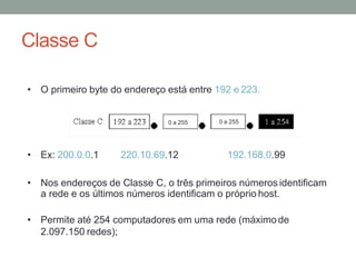 Classe C
• O primeiro byte do endereço está entre 192 e 223.
• Ex: 200.0.0.1 220.10.69.12 192.168.0.99
• Nos endereços de Classe C, o três primeiros números identificam
a rede e os últimos números identificam o próprio host.
• Permite até 254 computadores em uma rede (máximo de
2.097.150 redes);
0 a 255 0 a 255
 