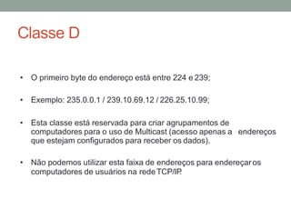 Classe D
• O primeiro byte do endereço está entre 224 e 239;
• Exemplo: 235.0.0.1 / 239.10.69.12 / 226.25.10.99;
• Esta classe está reservada para criar agrupamentos de
computadores para o uso de Multicast (acesso apenas a endereços
que estejam configurados para receber os dados).
• Não podemos utilizar esta faixa de endereços para endereçaros
computadores de usuários na redeTCP/IP
.
 
