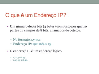 • Um número de 32 bits (4 bytes) composto por quatro
partes ou campos de 8 bits, chamados de octetos.
No formato x.y.w.z
Endereço IP: 192.168.0.15
• O endereço IP é um endereço lógico
172.31.0.45
200.123.8.90
O que é um Endereço IP?
 