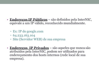 • Endereços IP Públicos – são definidos pela InterNIC,
equivale a um IP válido, reconhecido mundialmente.
Ex: IP do google.com
64.233.163.104
Site (Servidor WEB) de sua empresa
• Endereços IP Privados – são aqueles que nunca são
atribuídos pela InterNIC, podem ser utilizados para
endereçamento dos hosts internos (rede local de sua
empresa).
 