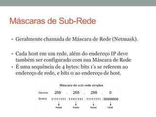 • Geralmente chamada de Máscara de Rede (Netmask).
• Cada host em um rede, além do endereço IP deve
também ser configurado com sua Máscara de Rede
• É uma sequência de 4 bytes: bits 1’s se referem ao
endereço de rede, e bits 0 ao endereço de host.
Máscaras de Sub-Rede
 