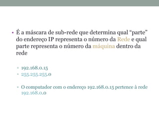 • É a máscara de sub-rede que determina qual “parte”
do endereço IP representa o número da Rede e qual
parte representa o número da máquina dentro da
rede
192.168.0.15
255.255.255.0
O computador com o endereço 192.168.0.15 pertence à rede
192.168.0.0
 