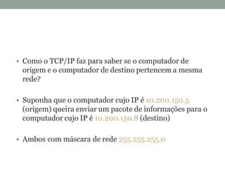• Como o TCP/IP faz para saber se o computador de
origem e o computador de destino pertencem a mesma
rede?
• Suponha que o computador cujo IP é 10.200.150.5
(origem) queira enviar um pacote de informações para o
computador cujo IP é 10.200.150.8 (destino)
• Ambos com máscara de rede 255.255.255.0
 