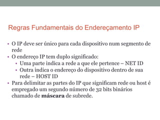 Regras Fundamentais do Endereçamento IP
• O IP deve ser único para cada dispositivo num segmento de
rede
• O endereço IP tem duplo significado:
• Uma parte indica a rede a que ele pertence – NET ID
• Outra indica o endereço do dispositivo dentro de sua
rede – HOST ID
• Para delimitar as partes do IP que significam rede ou host é
empregado um segundo número de 32 bits binários
chamado de máscara de subrede.
 