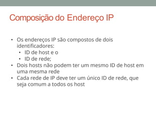 • Os endereços IP são compostos de dois
identificadores:
• ID de host e o
• ID de rede;
• Dois hosts não podem ter um mesmo ID de host em
uma mesma rede
• Cada rede de IP deve ter um único ID de rede, que
seja comum a todos os host
Composição do Endereço IP
 