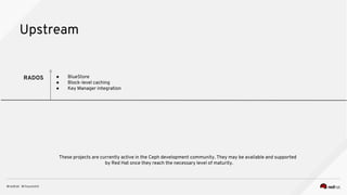 Upstream
RADOS ● BlueStore
● Block-level caching
● Key Manager integration
These projects are currently active in the Ceph development community. They may be available and supported
by Red Hat once they reach the necessary level of maturity.
 