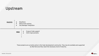 Upstream
RADOS
● Erasure Code support
● iSCSI improvementsRBD
● BlueStore
● Block-level caching
● Key Manager integration
These projects are currently active in the Ceph development community. They may be available and supported
by Red Hat once they reach the necessary level of maturity.
 