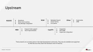 Upstream
RADOS
● Erasure Code support
● iSCSI improvementsRBD
● BlueStore
● Block-level caching
● Key Manager integration
RGW ● Metadata Search
● Cloud Tiering
● Encryption
● Snapshots
● NFS/SMB
● Hypervisor integration
CephFS
Other ● Kubernetes
● ARM
These projects are currently active in the Ceph development community. They may be available and supported
by Red Hat once they reach the necessary level of maturity.
 
