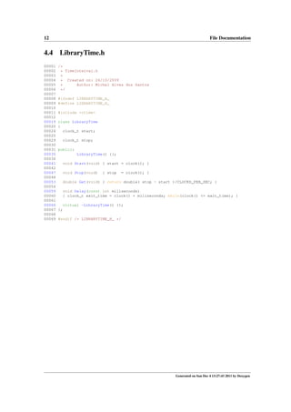12

4.4
00001
00002
00003
00004
00005
00006
00007
00008
00009
00010
00011
00012
00019
00020
00024
00025
00029
00030
00031
00035
00036
00041
00042
00047
00048
00053
00054
00059
00060
00061
00066
00067
00068
00069

File Documentation

LibraryTime.h
/*
* TimeInterval.h
*
* Created on: 26/10/2009
Author: Michel Alves dos Santos
*
*/
#ifndef LIBRARYTIME_H_
#define LIBRARYTIME_H_
#include <ctime>
class LibraryTime
{
clock_t start;
clock_t stop;
public:
LibraryTime() {};
void Start(void) { start = clock(); }
void Stop(void)

{ stop

= clock(); }

double Get(void) { return double( stop - start )/CLOCKS_PER_SEC; }
void Delay(const int miliseconds)
{ clock_t exit_time = clock() + miliseconds; while(clock() <= exit_time); }
virtual ~LibraryTime() {};
};
#endif /* LIBRARYTIME_H_ */

Generated on Sun Dec 4 13:27:43 2011 by Doxygen

 