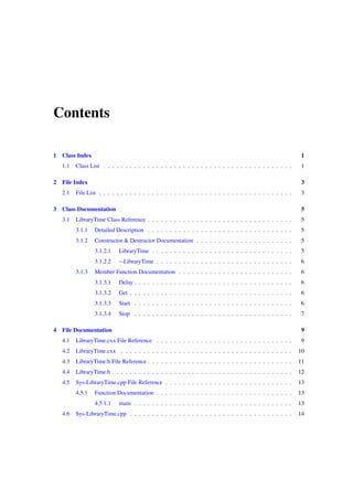 Contents
1

1

1.1
2

Class Index

1

Class List . . . . . . . . . . . . . . . . . . . . . . . . . . . . . . . . . . . . . . . . . . .

3

2.1
3

File Index

3

File List . . . . . . . . . . . . . . . . . . . . . . . . . . . . . . . . . . . . . . . . . . . .

Class Documentation

5

3.1

LibraryTime Class Reference . . . . . . . . . . . . . . . . . . . . . . . . . . . . . . . . .

5

3.1.1

Detailed Description . . . . . . . . . . . . . . . . . . . . . . . . . . . . . . . . .

5

3.1.2

Constructor & Destructor Documentation . . . . . . . . . . . . . . . . . . . . . .

5

3.1.2.1

LibraryTime . . . . . . . . . . . . . . . . . . . . . . . . . . . . . . . .

5

3.1.2.2

∼LibraryTime . . . . . . . . . . . . . . . . . . . . . . . . . . . . . . .

6

Member Function Documentation . . . . . . . . . . . . . . . . . . . . . . . . . .

6

3.1.3.1

Delay . . . . . . . . . . . . . . . . . . . . . . . . . . . . . . . . . . . .

6

3.1.3.2

Get . . . . . . . . . . . . . . . . . . . . . . . . . . . . . . . . . . . . .

6

3.1.3.3

Start . . . . . . . . . . . . . . . . . . . . . . . . . . . . . . . . . . . .

6

3.1.3.4

Stop . . . . . . . . . . . . . . . . . . . . . . . . . . . . . . . . . . . .

7

3.1.3

4

File Documentation

9

4.1

LibraryTime.cxx File Reference . . . . . . . . . . . . . . . . . . . . . . . . . . . . . . .

9

4.2

LibraryTime.cxx . . . . . . . . . . . . . . . . . . . . . . . . . . . . . . . . . . . . . . .

10

4.3

LibraryTime.h File Reference . . . . . . . . . . . . . . . . . . . . . . . . . . . . . . . . .

11

4.4

LibraryTime.h . . . . . . . . . . . . . . . . . . . . . . . . . . . . . . . . . . . . . . . . .

12

4.5

Sys-LibraryTime.cpp File Reference . . . . . . . . . . . . . . . . . . . . . . . . . . . . .

13

4.5.1

Function Documentation . . . . . . . . . . . . . . . . . . . . . . . . . . . . . . .

13

4.5.1.1

main . . . . . . . . . . . . . . . . . . . . . . . . . . . . . . . . . . . .

13

Sys-LibraryTime.cpp . . . . . . . . . . . . . . . . . . . . . . . . . . . . . . . . . . . . .

14

4.6

 
