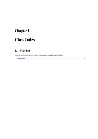 Chapter 1

Class Index
1.1

Class List

Here are the classes, structs, unions and interfaces with brief descriptions:
LibraryTime

. . . . . . . . . . . . . . . . . . . . . . . . . . . . . . . . . . . . . . . . . . . .

5

 