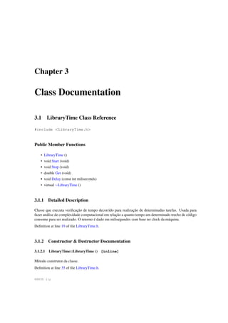 Chapter 3

Class Documentation
3.1

LibraryTime Class Reference

#include <LibraryTime.h>

Public Member Functions
• LibraryTime ()
• void Start (void)
• void Stop (void)
• double Get (void)
• void Delay (const int miliseconds)
• virtual ∼LibraryTime ()

3.1.1

Detailed Description

Classe que executa veriﬁcação de tempo decorrido para realização de determinadas tarefas. Usada para
fazer análise de complexidade computacional em relação a quanto tempo um determinado trecho de código
consome para ser realizado. O retorno é dado em milisegundos com base no clock da máquina.
Deﬁnition at line 19 of ﬁle LibraryTime.h.

3.1.2

Constructor & Destructor Documentation

3.1.2.1

LibraryTime::LibraryTime () [inline]

Método construtor da classe.
Deﬁnition at line 35 of ﬁle LibraryTime.h.
00035 {};

 