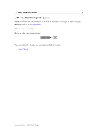 3.1 LibraryTime Class Reference
3.1.3.4

7

void LibraryTime::Stop (void) [inline]

Método responsável por capturar o tempo ou intervalo de interrupção de execução de alguma operação.
Deﬁnition at line 47 of ﬁle LibraryTime.h.
00047 { stop

= clock(); }

Here is the caller graph for this function:
LibraryTime::Stop

main

The documentation for this class was generated from the following ﬁle:
• LibraryTime.h

Generated on Sun Dec 4 13:27:43 2011 by Doxygen

 