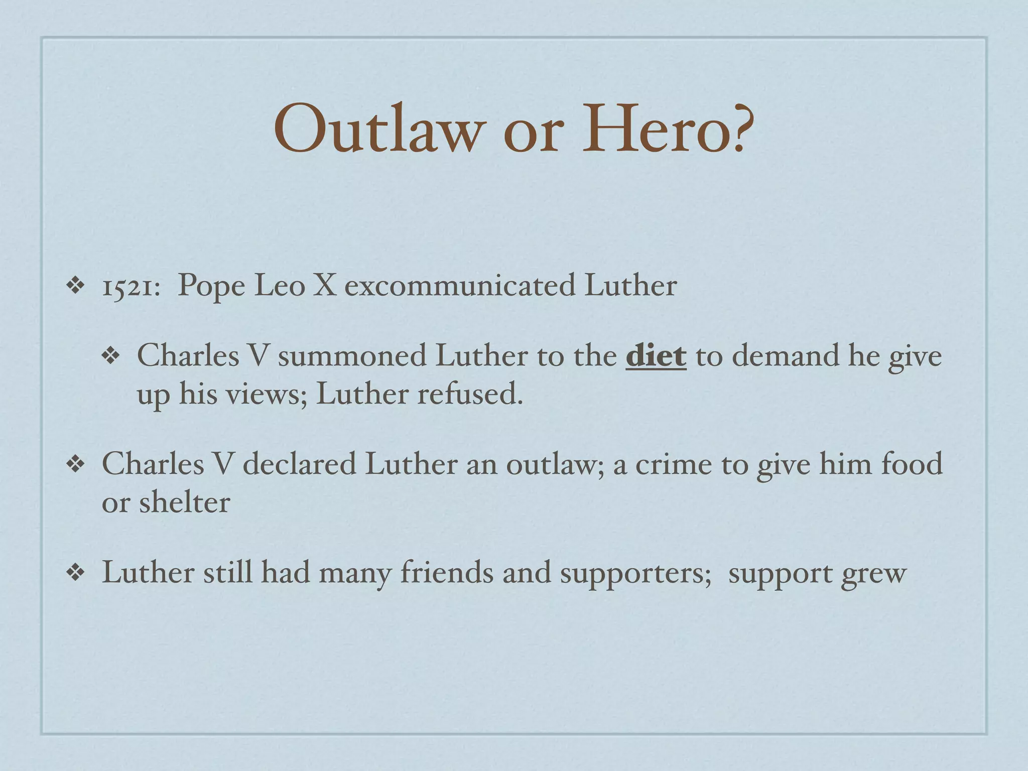 Outlaw or Hero?

❖   1521: Pope Leo X excommunicated Luther

    ❖   Charles V summoned Luther to the diet to demand he give
        up his views; Luther refused.

❖   Charles V declared Luther an outlaw; a crime to give him food
    or shelter

❖   Luther still had many friends and supporters; support grew
 