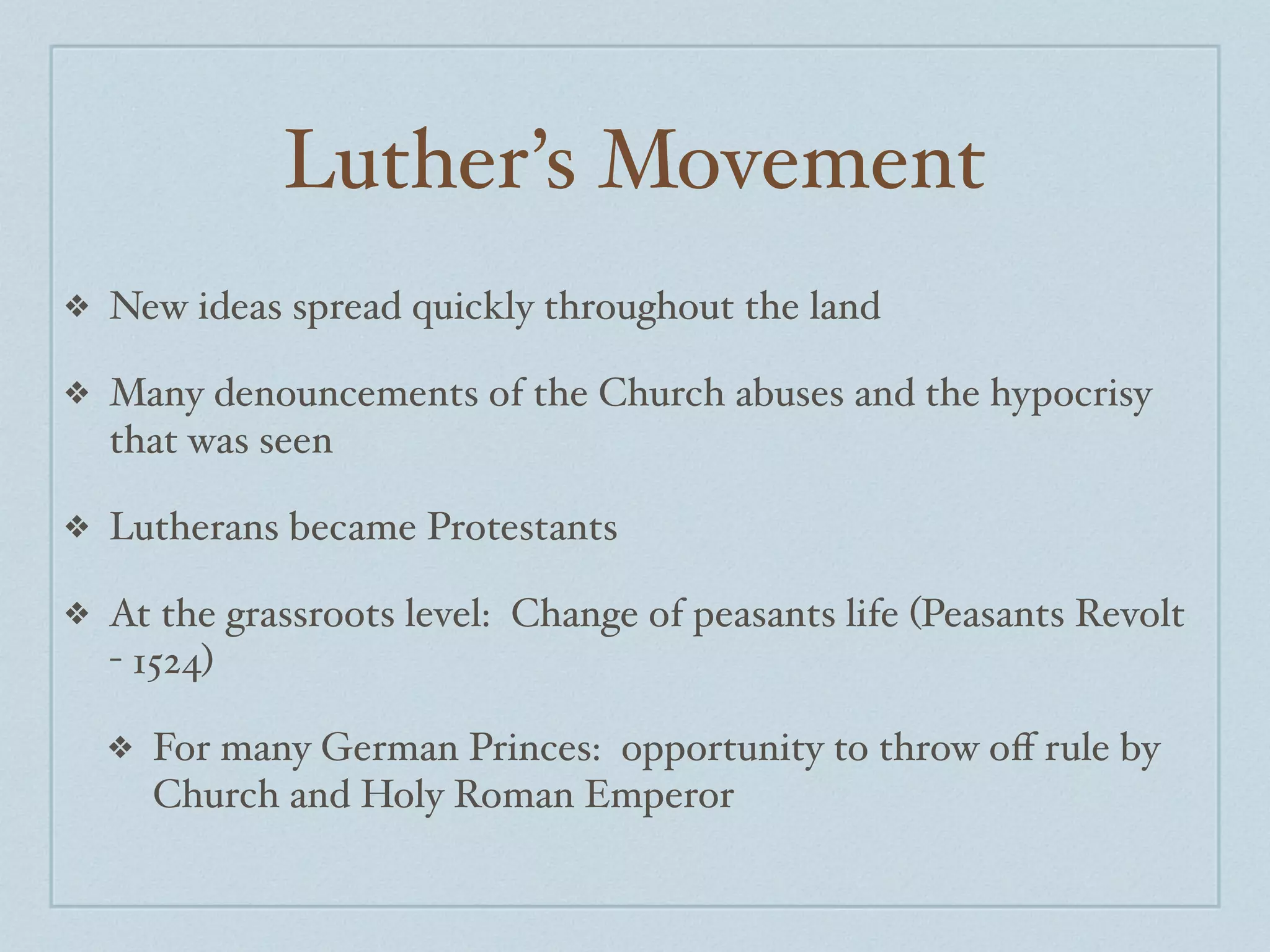 Luther’s Movement
❖   New ideas spread quickly throughout the land

❖   Many denouncements of the Church abuses and the hypocrisy
    that was seen

❖   Lutherans became Protestants

❖   At the grassroots level: Change of peasants life (Peasants Revolt
    - 1524)

    ❖   For many German Princes: opportunity to throw oﬀ rule by
        Church and Holy Roman Emperor
 