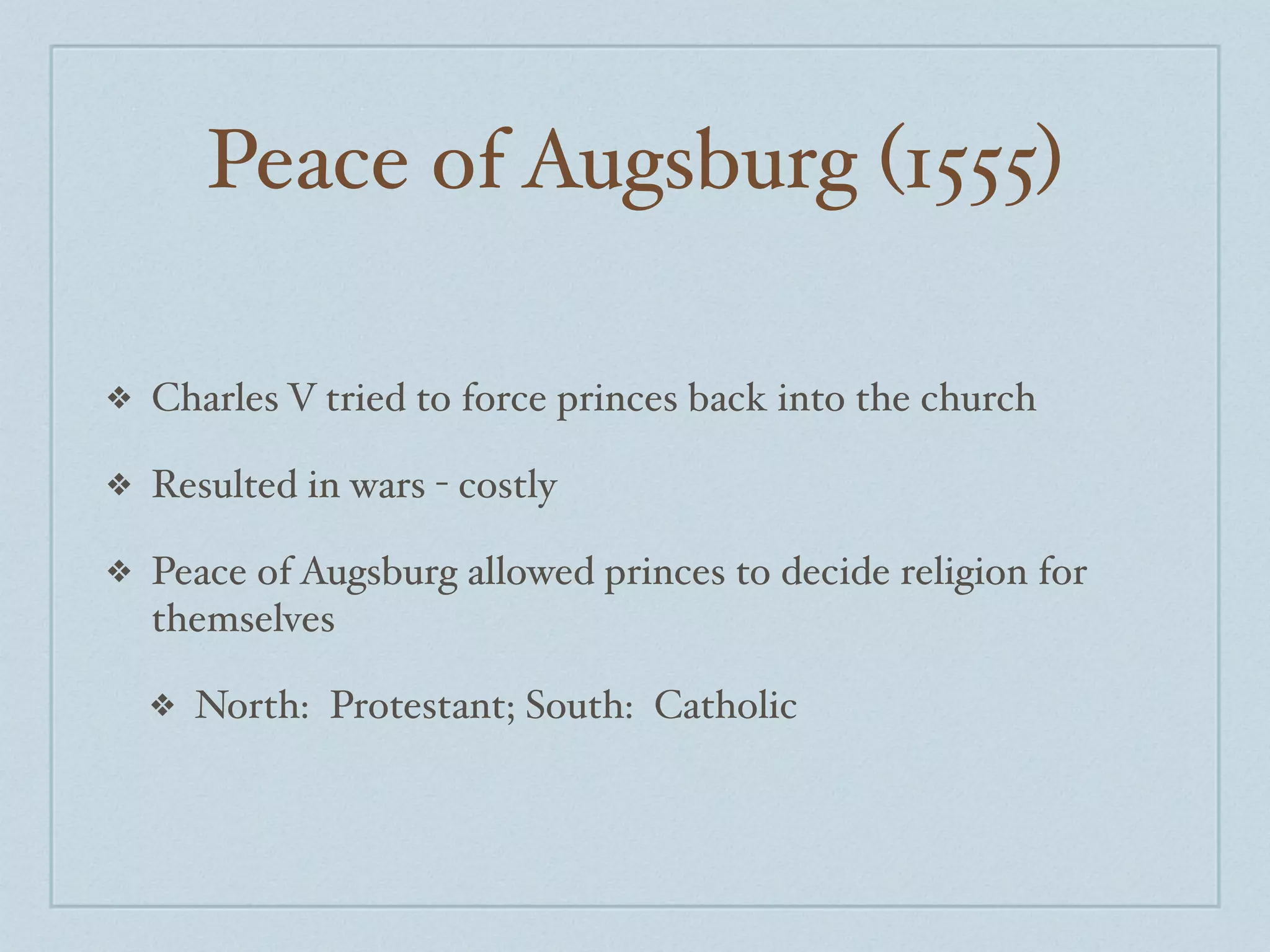 Peace of Augsburg (1555)

❖   Charles V tried to force princes back into the church

❖   Resulted in wars - costly

❖   Peace of Augsburg allowed princes to decide religion for
    themselves

    ❖   North: Protestant; South: Catholic
 