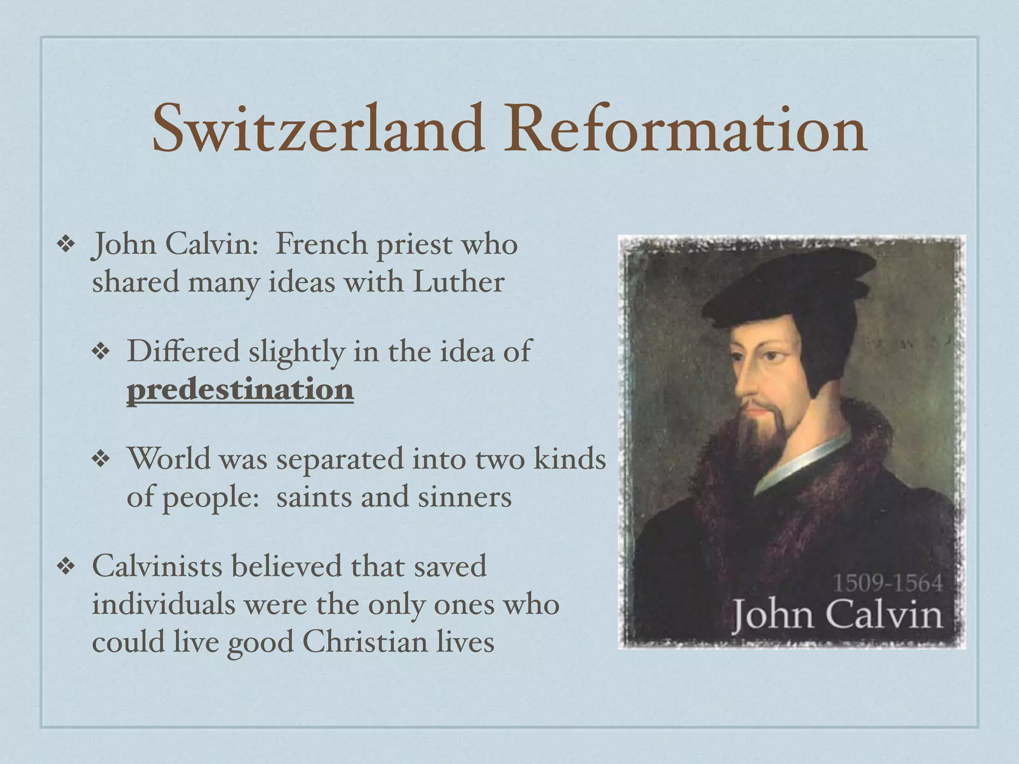 Switzerland Reformation
❖   John Calvin: French priest who
    shared many ideas with Luther

    ❖   Diﬀered slightly in the idea of
        predestination

    ❖   World was separated into two kinds
        of people: saints and sinners

❖   Calvinists believed that saved
    individuals were the only ones who
    could live good Christian lives
 