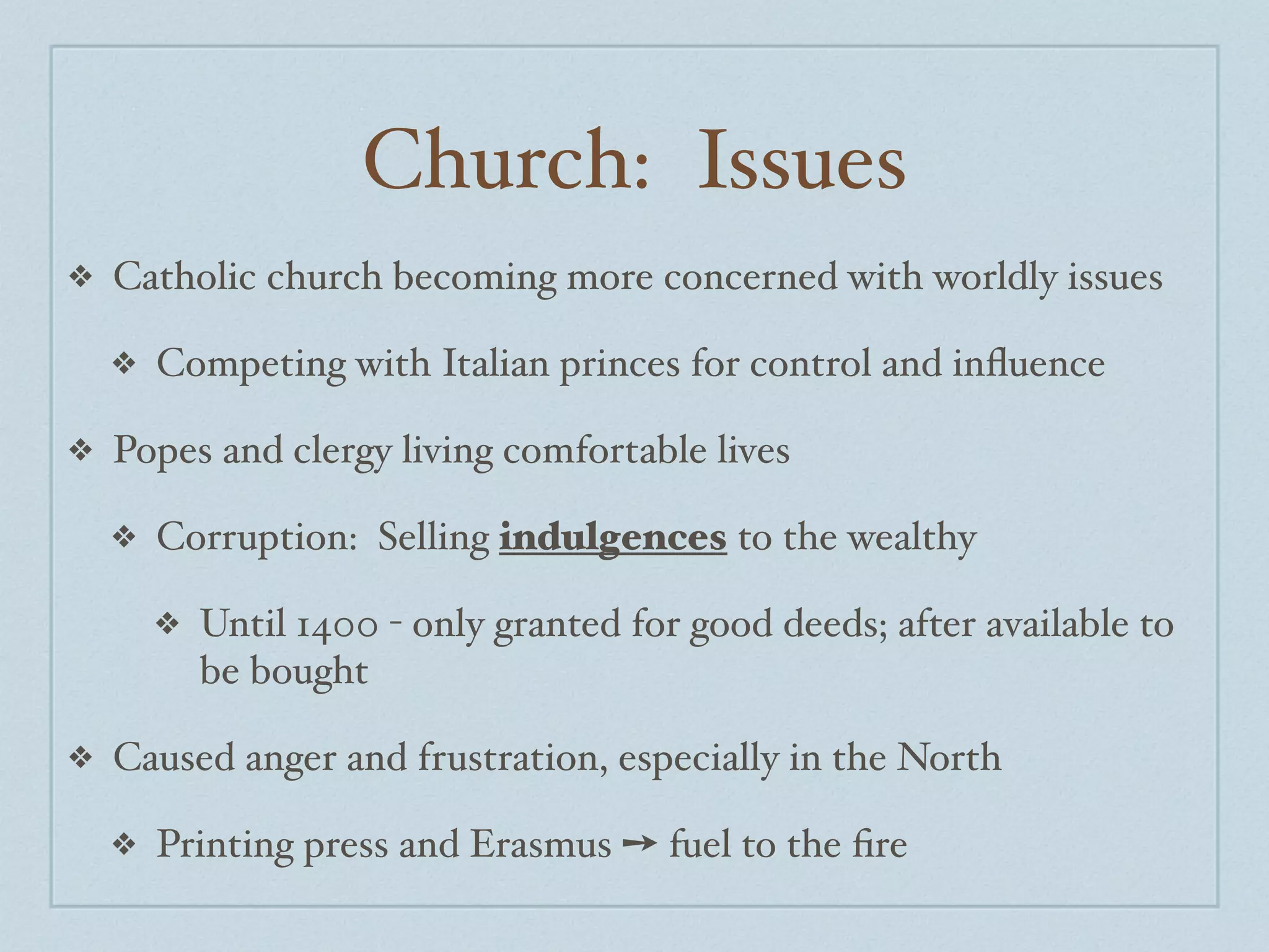 Church: Issues
❖   Catholic church becoming more concerned with worldly issues

    ❖   Competing with Italian princes for control and inﬂuence

❖   Popes and clergy living comfortable lives

    ❖   Corruption: Selling indulgences to the wealthy

        ❖   Until 1400 - only granted for good deeds; after available to
            be bought

❖   Caused anger and frustration, especially in the North

    ❖   Printing press and Erasmus ➙ fuel to the ﬁre
 