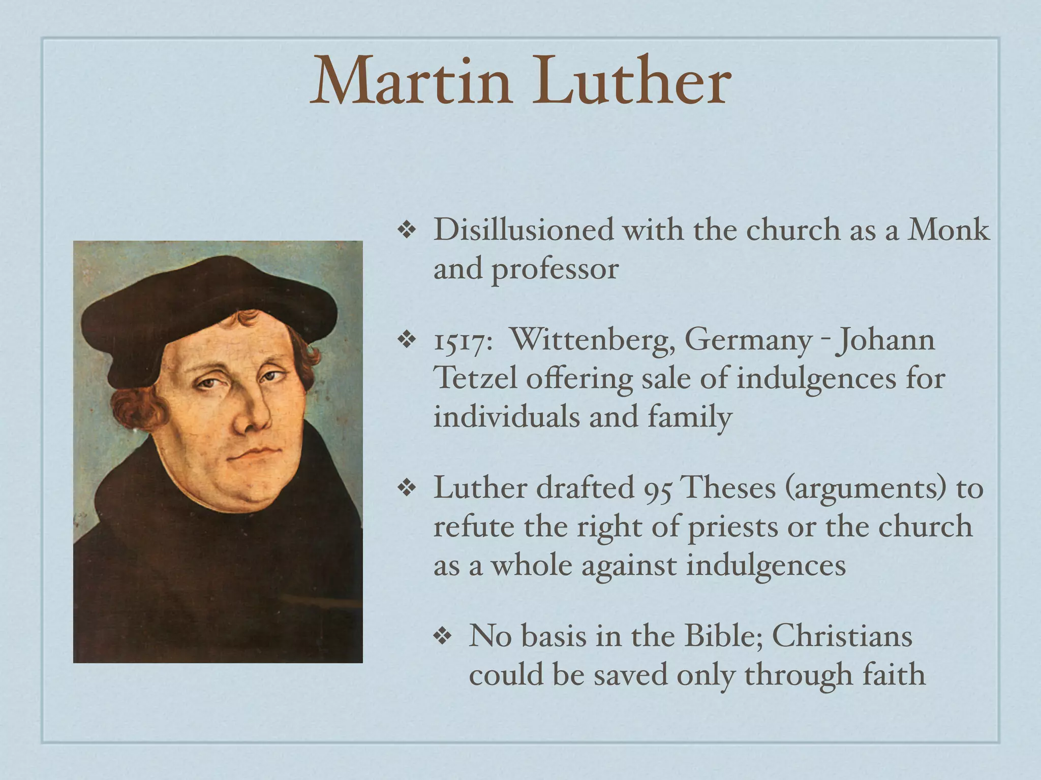 Martin Luther
  ❖   Disillusioned with the church as a Monk
      and professor

  ❖   1517: Wittenberg, Germany - Johann
      Tetzel oﬀering sale of indulgences for
      individuals and family

  ❖   Luther drafted 95 Theses (arguments) to
      refute the right of priests or the church
      as a whole against indulgences

      ❖   No basis in the Bible; Christians
          could be saved only through faith
 