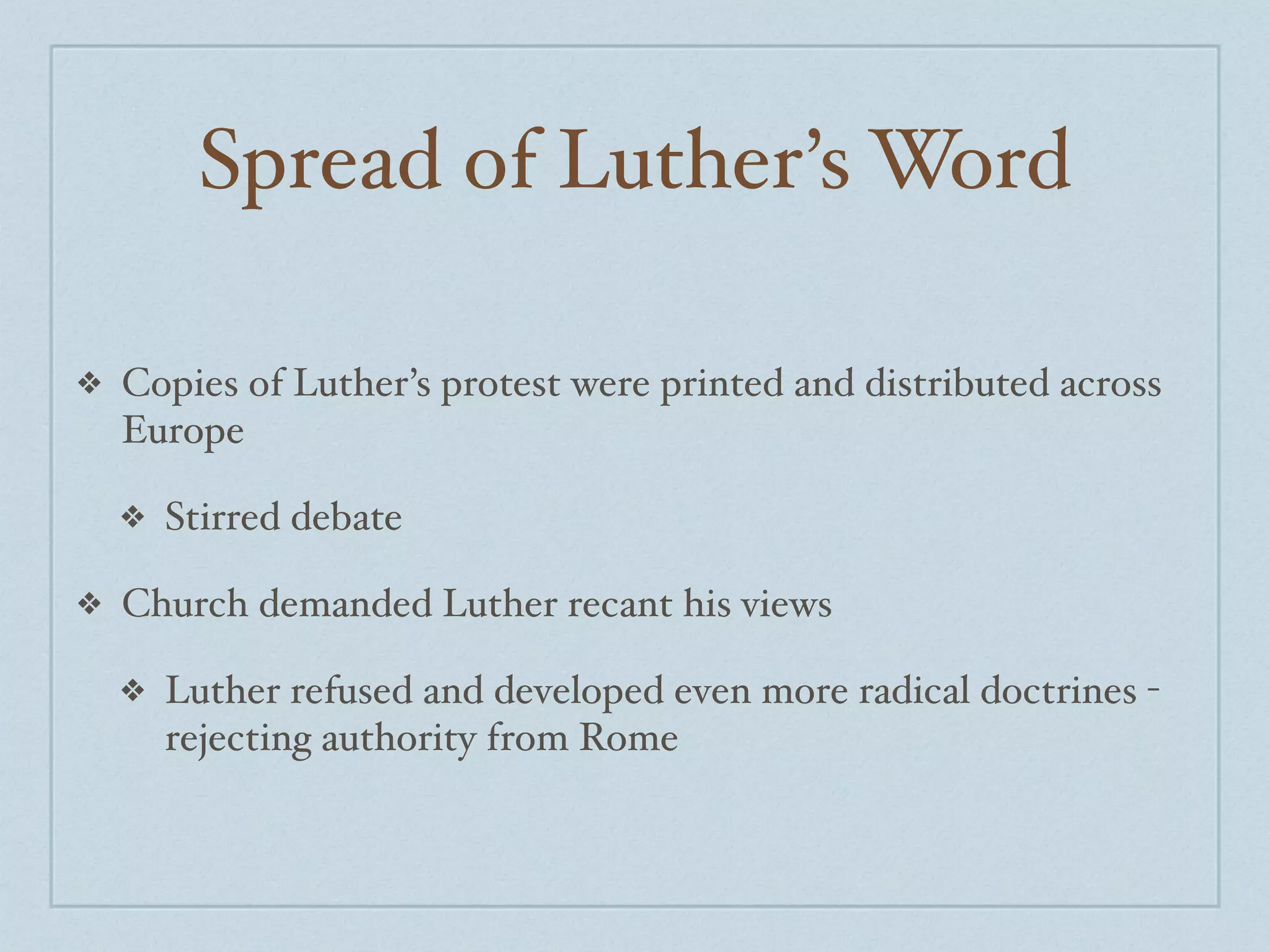Spread of Luther’s Word

❖   Copies of Luther’s protest were printed and distributed across
    Europe

    ❖   Stirred debate

❖   Church demanded Luther recant his views

    ❖   Luther refused and developed even more radical doctrines -
        rejecting authority from Rome
 