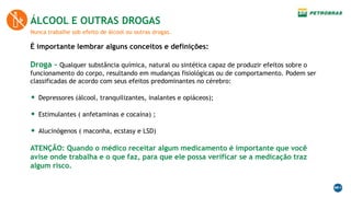 Nunca trabalhe sob efeito de álcool ou outras drogas.
ÁLCOOL E OUTRAS DROGAS
É importante lembrar alguns conceitos e definições:
Droga - Qualquer substância química, natural ou sintética capaz de produzir efeitos sobre o
funcionamento do corpo, resultando em mudanças fisiológicas ou de comportamento. Podem ser
classificadas de acordo com seus efeitos predominantes no cérebro:
• Depressores (álcool, tranquilizantes, inalantes e opiáceos);
• Estimulantes ( anfetaminas e cocaína) ;
• Alucinógenos ( maconha, ecstasy e LSD)
ATENÇÃO: Quando o médico receitar algum medicamento é importante que você
avise onde trabalha e o que faz, para que ele possa verificar se a medicação traz
algum risco.
 