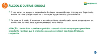 ÁLCOOL E OUTRAS DROGAS
 O uso nocivo ou abuso e a dependência de drogas são considerados doenças pela Organização
Mundial de Saúde (OMS) e devem ser tratadas por equipe multidisciplinar de saúde.
 Os impactos à saúde, à segurança e ao meio ambiente causados pelo uso de drogas devem ser
minimizados por meio da atuação em prevenção e tratamento.
ATENÇÃO: Se você for trabalhar é proibido consumir álcool em qualquer quantidade.
Importante lembrar que é proibido o consumo de álcool nas dependências da
companhia .
 