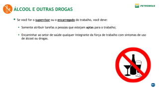  Se você for o supervisor ou o encarregado do trabalho, você deve:
 Somente atribuir tarefas a pessoas que estejam aptas para o trabalho;
 Encaminhar ao setor de saúde qualquer integrante da força de trabalho com sintomas de uso
de álcool ou drogas.
ÁLCOOL E OUTRAS DROGAS
 
