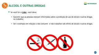  Se você for o Líder, você deve:
 Garantir que as pessoas estejam informadas sobre a proibição de uso de álcool e outras drogas
no trabalho;
 Ser o exemplo em relação a não consumir e não trabalhar sob efeito de álcool e outras drogas.
ÁLCOOL E OUTRAS DROGAS
 