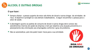 ÁLCOOL E OUTRAS DROGAS
O que fazer:
 Sempre afastar a pessoa suspeita de estar sob efeito de álcool e outras drogas de atividades de
risco. O objetivo é protegê-la e aos demais trabalhadores. A seguir encaminhar a pessoa para o
setor de saúde.
 A abordagem quanto ao padrão de consumo de álcool e outras drogas deve constar dos
atendimentos internos de saúde da empresa e tem por objetivo uma atuação preventiva e o
planejamento das orientações aos empregados conforme o grau do problema.
 Não se automedicar, pois isto pode trazer riscos para a sua atividade.
 