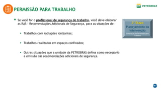  Se você for o profissional de segurança do trabalho, você deve elaborar
as RAS – Recomendações Adicionais de Segurança, para as situações de:
 Trabalhos com radiações ionizantes;
 Trabalhos realizados em espaços confinados;
 Outras situações que a unidade da PETROBRAS defina como necessário
a emissão das recomendações adicionais de segurança.
PERMISSÃO PARA TRABALHO
2ª Etapa
Planejamento da
intervenção
Elaboração da Permissão para
Trabalho
 