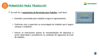 3ª Etapa
Execução
Execução e término do serviço
e encerramento da PT
 Se você for o requisitante da Permissão para Trabalho, você deve:
 Entender a permissão para trabalho e segui-la rigorosamente;
 Confirmar com o supervisor ou encarregado do trabalho que é seguro
começar a trabalhar;
 Instruir os executantes quanto às recomendações de segurança a
serem observadas e providenciar as condições de segurança do local
de trabalho.
PERMISSÃO PARA TRABALHO
 