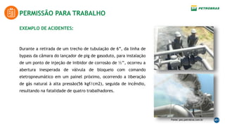 EXEMPLO DE ACIDENTES:
Durante a retirada de um trecho de tubulação de 6”, da linha de
bypass da câmara do lançador de pig de gasoduto, para instalação
de um ponto de injeção de inibidor de corrosão de ½’’, ocorreu a
abertura inesperada de válvula de bloqueio com comando
eletropneumático em um painel próximo, ocorrendo a liberação
de gás natural à alta pressão(56 kgf/cm2), seguida de incêndio,
resultando na fatalidade de quatro trabalhadores.
PERMISSÃO PARA TRABALHO
Fonte: peo.petrobras.com.br
 