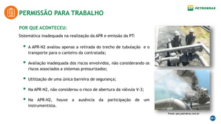 POR QUE ACONTECEU:
PERMISSÃO PARA TRABALHO
Fonte: peo.petrobras.com.br
Sistemática inadequada na realização da APR e emissão da PT:
 A APR-N2 avaliou apenas a retirada do trecho de tubulação e o
transporte para o canteiro da contratada;
 Avaliação inadequada dos riscos envolvidos, não considerando os
riscos associados a sistemas pressurizados;
 Utilização de uma única barreira de segurança;
 Na APR-N2, não considerou o risco de abertura da válvula V-3;
 Na APR-N2, houve a ausência da participação de um
instrumentista.
 