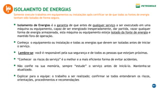 Somente execute trabalhos em equipamentos ou instalações após certificar-se de que todas as fontes de energia
tenham sido isoladas de forma segura.
ISOLAMENTO DE ENERGIAS
 Isolamento de Energias é a garantia de que antes de qualquer serviço a ser executado em uma
máquina ou equipamento, capaz de ser energizado inesperadamente, dar partida, vazar qualquer
forma de energia armazenada, esta máquina ou equipamento esteja isolado da fonte de energia e
mantido fora de operação.
 Conheça o equipamento ou instalação e todas as energias que devem ser isoladas antes de iniciar
o serviço.
 Lembre-se: você é responsável pela sua segurança e de todos as pessoas que estejam próximas.
 “Conhecer os riscos do serviço” é a melhor e a mais eficiente forma de evitar acidentes.
 Não confie na sua memória, sempre “estude” o serviço antes de iniciá-lo. Mantenha-se
atualizado.
 Explicar para a equipe: o trabalho a ser realizado; confirmar se todos entenderam os riscos,
orientações, procedimentos e recomendações
 