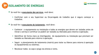  Se você for o executante dos serviços, você deve:
 Confirmar com o seu Supervisor ou Encarregado do trabalho que é seguro começar a
trabalhar.
ISOLAMENTO DE ENERGIAS
 Se você for o executante do isolamento, você deve:
 Conhecer o equipamento ou instalação e todas as energias que devem ser isoladas antes de
iniciar o serviço e certificar se podem ser isolados ou liberados para retorno à operação;
 Identificar de forma clara as interligações do equipamento ou instalação que precisam ser
isolados ou liberado para retorno à operação;
 Seguir o planejamento de isolamento (matriz) para isolar ou liberar para retorno à operação
os equipamentos ou sistemas;
 Recolocar todos os caps e plugs nos drenos e vents.
 