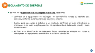  Se você for o supervisor ou o encarregado do trabalho, você deve:
 Confirmar se o equipamento ou instalação foi corretamente isolado ou liberado para
operação, conforme o planejamento de isolamento (matriz);
 Explicar para sua equipe o trabalho a ser realizado, confirmar se todos entenderam as
orientações e, se todas as ações prescritas no planejamento de isolamento (matriz) foram
implementadas;
 Verificar se as identificações do isolamento foram colocadas ou retiradas em todas as
interligações do equipamento ou instalação e se não há pendências.
ISOLAMENTO DE ENERGIAS
 