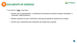  Se você for o líder, você deve:
 Garantir que os planejamentos e sistemática de isolamento (matrizes) estejam atualizados e
cumpridos, respectivamente;
 Realizar auditorias na área, verificando a execução do padrão de isolamento de energia;
 Garantir que a sistemática para isolamento de energia seja cumprida.
ISOLAMENTO DE ENERGIAS
 