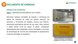 EXEMPLO DE ACIDENTES:
Caso 1 – Queimaduras provocadas por arco voltaico
ISOLAMENTO DE ENERGIAS
Eletricista realizava atividades de limpeza e verificação de
aperto de conexões de cabos em painéis elétricos. Ao
aproximar a ferramenta de trabalho, ocorreu arco elétrico,
provocando queimaduras parciais em seu rosto, mãos, pescoço
e joelho direito (7,5% do corpo). O painel, considerado
desenergizado pelo trabalhador, estava interligado a uma fonte
de alimentação de 13,8 KV não contemplada no planejamento
inicial das atividades (a montante)..
Local da ocorrência
Placa de advertência do cubículo de
entrada informando a necessidade de
desligamento de disjuntor a montante.
 