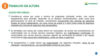 TRABALHO EM ALTURA
 Considera-se acesso por corda a técnica de progressão utilizando cordas, com outros
equipamentos para ascender, descender ou se deslocar horizontalmente, assim como para
posicionamento no local de trabalho, normalmente incorporando dois sistemas de segurança
fixados de forma independente, um como forma de acesso e o outro como corda de segurança
utilizado com cinturão de segurança tipo paraquedista.
 As atividades com acesso por cordas devem ser executadas: de acordo com procedimentos em
conformidade com as normas técnicas nacionais vigentes; por trabalhadores certificados em
conformidade com normas técnicas nacionais vigentes de certificação de pessoas e por equipe
constituída de pelo menos dois trabalhadores, sendo um deles o supervisor.
 Os equipamentos e cordas devem ser inspecionados nas seguintes situações: antes da sua
utilização e periodicamente, com periodicidade mínima de seis meses.
ACESSO POR CORDAS:
 