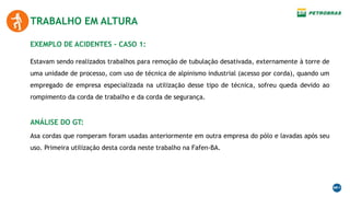 EXEMPLO DE ACIDENTES – CASO 1:
TRABALHO EM ALTURA
Estavam sendo realizados trabalhos para remoção de tubulação desativada, externamente à torre de
uma unidade de processo, com uso de técnica de alpinismo industrial (acesso por corda), quando um
empregado de empresa especializada na utilização desse tipo de técnica, sofreu queda devido ao
rompimento da corda de trabalho e da corda de segurança.
ANÁLISE DO GT:
Asa cordas que romperam foram usadas anteriormente em outra empresa do pólo e lavadas após seu
uso. Primeira utilização desta corda neste trabalho na Fafen-BA.
 