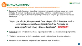 Só entre em espaço confinado se autorizado, equipado e com treinamento especifico.
ESPAÇO CONFINADO
 Espaço confinado é qualquer área não projetada para ocupação contínua, a qual tem meios
limitados de entrada e saída e na qual a ventilação existente é insuficiente para remover
contaminantes perigosos, deficiência ou enriquecimento de oxigênio que possam existir ou se
desenvolver.
“Lugar que não foi feito para você ficar + Lugar difícil de entrar e sair +
Lugar com pouca ventilação (possibilidade de formação de
uma atmosfera de risco) = Espaço Confinado” – CUIDADO!!
 Lembre-se: você é responsável pela sua segurança e de todos as pessoas que estejam próximas.
 “Conhecer os riscos do serviço” é a melhor e a mais eficiente forma de evitar acidentes.
 Não confie na sua memória, sempre “estude” o serviço antes de iniciá-lo.
 