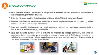 ESPAÇO CONFINADO
 Para adentrar espaços confinados é obrigatória a emissão da PET (Permissão de entrada e
trabalho) pelo Supervisor de Entrada;
 Antes de iniciar os serviços é obrigatória a avaliação atmosférica do espaço confinado;
 Somente trabalhadores capacitados, conforme a norma regulamentadora no. 33 (NR-33), podem
executar atividades em espaços confinados;
 Deve ser mantido equipamento de monitoramento contínuo da atmosfera durante toda a
execução da atividade em espaço confinado;
 Deve ser mantido durante todo o trabalho no interior de espaço confinado, um vigia ou
observador junto à entrada para controlar o acesso e saída dos trabalhadores, monitorar os
trabalhadores no ambiente, adotar procedimentos de socorro imediato, em caso de emergência, e
coordenar o abandono do local, se necessário.
 