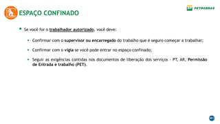  Se você for o trabalhador autorizado, você deve:
 Confirmar com o supervisor ou encarregado do trabalho que é seguro começar a trabalhar;
 Confirmar com o vigia se você pode entrar no espaço confinado;
 Seguir as exigências contidas nos documentos de liberação dos serviços – PT, AR, Permissão
de Entrada e trabalho (PET).
ESPAÇO CONFINADO
 