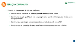  Se você for o supervisor de entrada, você deve:
 Confirmar se as exigências da autorização de trabalho estão em ordem;
 Confirmar se o vigia qualificado está sempre presente quando existem pessoas dentro de um
espaço confinado;
 Confirmar que a avaliação atmosférica está sendo feita de acordo com a PET;
 Confirmar que as condições de segurança foram atendidas para começar a trabalhar.
ESPAÇO CONFINADO
 