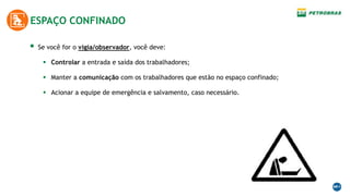  Se você for o vigia/observador, você deve:
 Controlar a entrada e saída dos trabalhadores;
 Manter a comunicação com os trabalhadores que estão no espaço confinado;
 Acionar a equipe de emergência e salvamento, caso necessário.
ESPAÇO CONFINADO
 